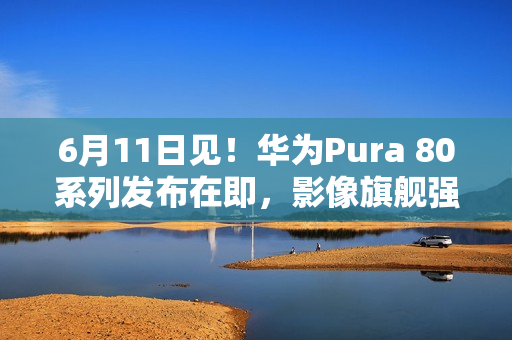 6月11日见！华为Pura 80系列发布在即，影像旗舰强势来袭