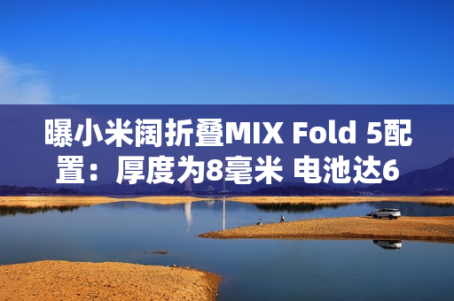 曝小米阔折叠MIX Fold 5配置：厚度为8毫米 电池达6千