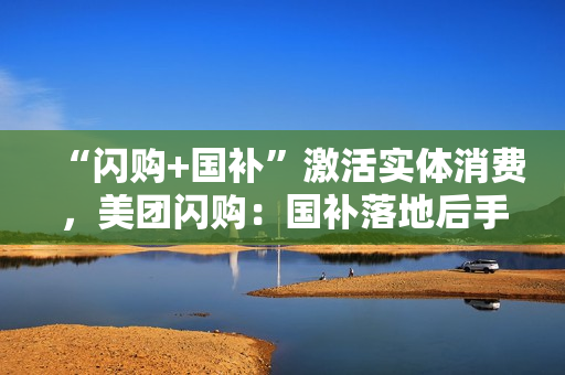 “闪购+国补”激活实体消费，美团闪购：国补落地后手机品牌门店成交额增长300%