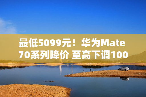 最低5099元！华为Mate 70系列降价 至高下调1000元