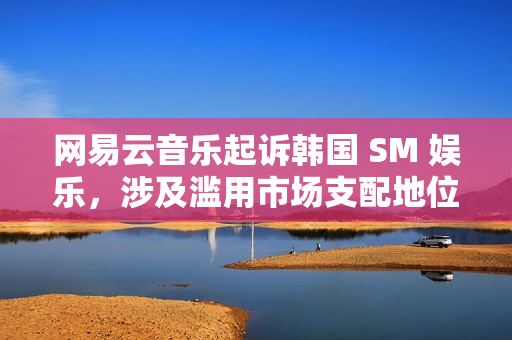 网易云音乐起诉韩国 SM 娱乐，涉及滥用市场支配地位纠纷