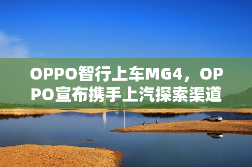 OPPO智行上车MG4，OPPO宣布携手上汽探索渠道合作新模式