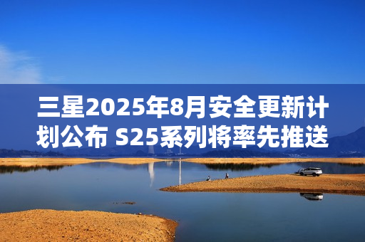 三星2025年8月安全更新计划公布 S25系列将率先推送