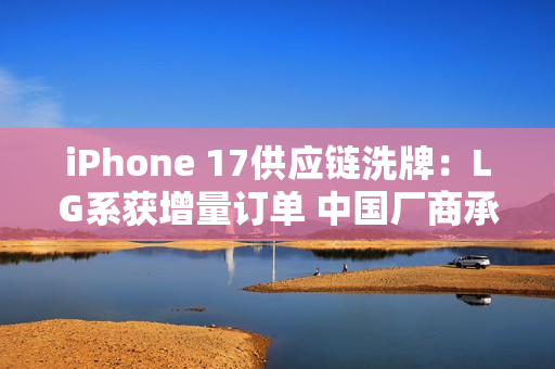 iPhone 17供应链洗牌：LG系获增量订单 中国厂商承压