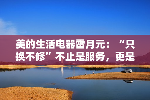 美的生活电器雷月元：“只换不修”不止是服务，更是品牌信任的再塑造