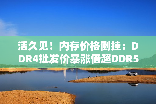 活久见！内存价格倒挂：DDR4批发价暴涨倍超DDR5