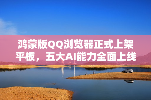 鸿蒙版QQ浏览器正式上架平板，五大AI能力全面上线，开启AI新体验
