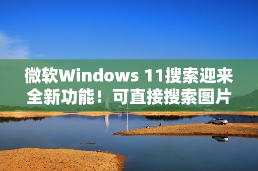 微软Windows 11搜索迎来全新功能！可直接搜索图片并显示结果