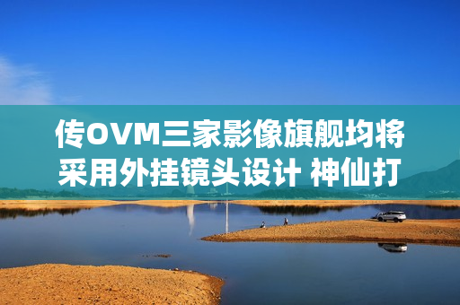 传OVM三家影像旗舰均将采用外挂镜头设计 神仙打架？