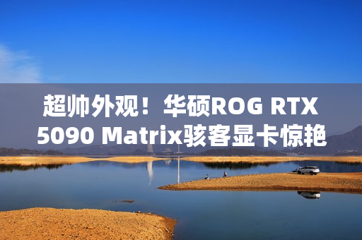 超帅外观！华硕ROG RTX5090 Matrix骇客显卡惊艳亮相