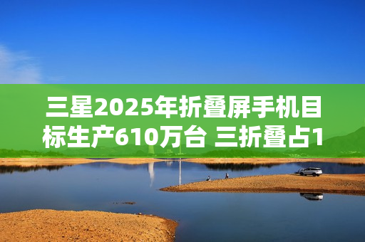 三星2025年折叠屏手机目标生产610万台 三折叠占10万