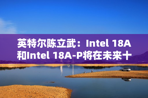 英特尔陈立武：Intel 18A和Intel 18A-P将在未来十年持续推动可观的晶圆产能