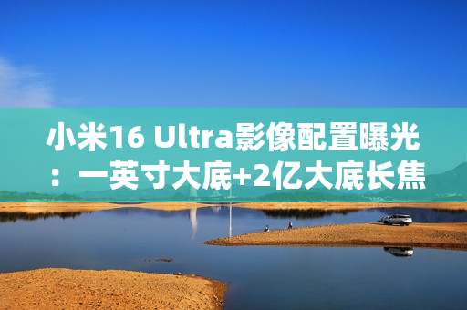 小米16 Ultra影像配置曝光：一英寸大底+2亿大底长焦