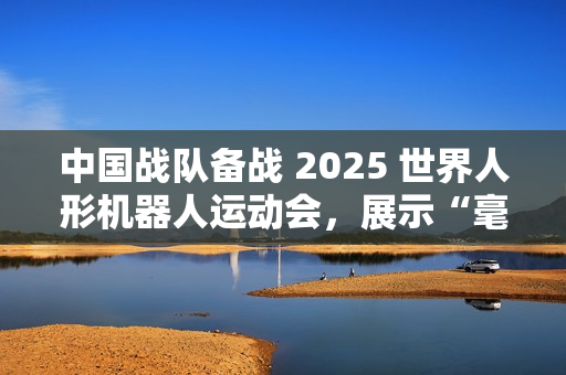 中国战队备战 2025 世界人形机器人运动会，展示“毫米级”操作