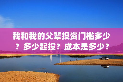我和我的父辈投资门槛多少？多少起投？成本是多少？(我和我的父 辈)