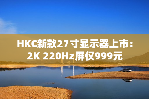 HKC新款27寸显示器上市：2K 220Hz屏仅999元
