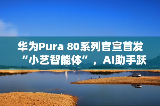 华为Pura 80系列官宣首发“小艺智能体”，AI助手跃升系统级中枢