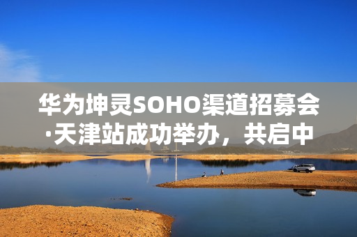 华为坤灵SOHO渠道招募会·天津站成功举办，共启中小企业数智化新未来