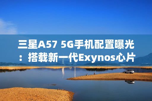 三星A57 5G手机配置曝光：搭载新一代Exynos心片