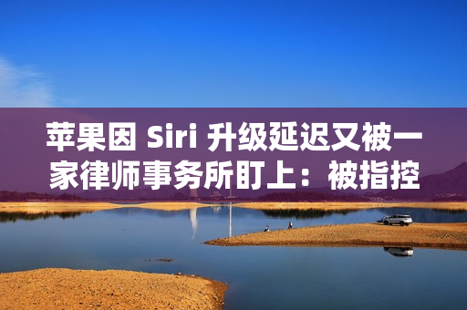 苹果因 Siri 升级延迟又被一家律师事务所盯上：被指控证券欺诈