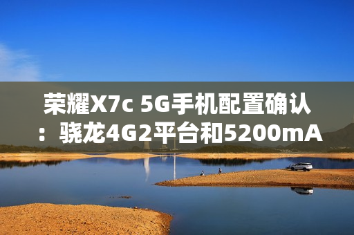 荣耀X7c 5G手机配置确认：骁龙4G2平台和5200mAh电池