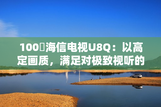 100吋海信电视U8Q：以高定画质，满足对极致视听的所有期待