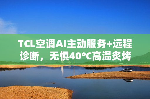 TCL空调AI主动服务+远程诊断，无惧40℃高温炙烤