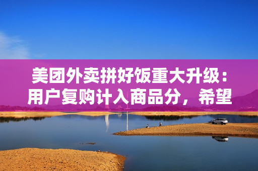 美团外卖拼好饭重大升级：用户复购计入商品分，希望摆脱低价内卷困局