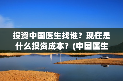 投资中国医生找谁？现在是什么投资成本？(中国医生投资方是谁)