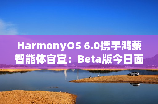 HarmonyOS 6.0携手鸿蒙智能体官宣:Beta版今日面向开发者启动! HarmonyOS 6.0携手鸿蒙智能体官宣:Beta版今日面向开发者启动!