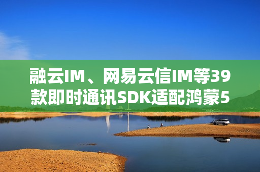 融云IM、网易云信IM等39款即时通讯SDK适配鸿蒙5  社交协作更高效