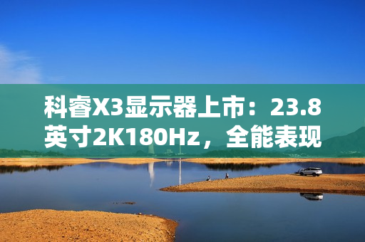 科睿X3显示器上市：23.8英寸2K180Hz，全能表现铸就新一代电竞小钢炮