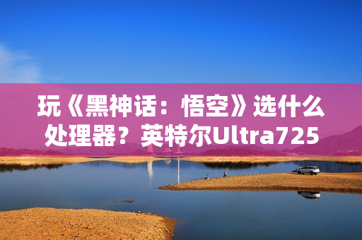 玩《黑神话：悟空》选什么处理器？英特尔Ultra7255HX 实测表现抢眼