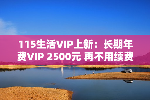 115生活VIP上新：长期年费VIP 2500元 再不用续费