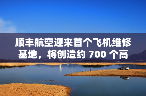顺丰航空迎来首个飞机维修基地，将创造约 700 个高价值就业岗位