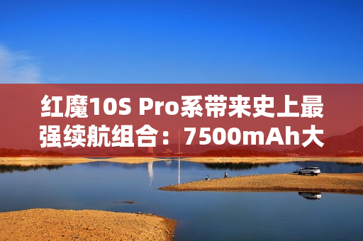 红魔10S Pro系带来史上最强续航组合：7500mAh大电池+120W超级快充！