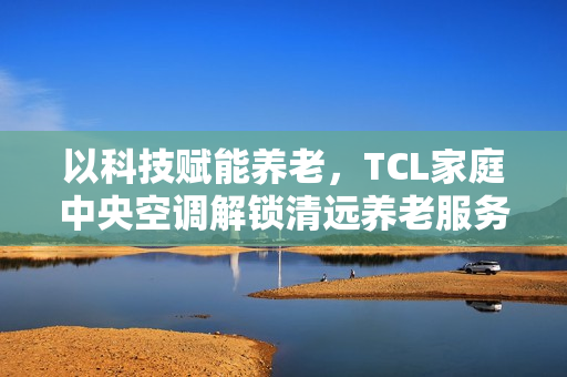 以科技赋能养老，TCL家庭中央空调解锁清远养老服务中心舒适新体验