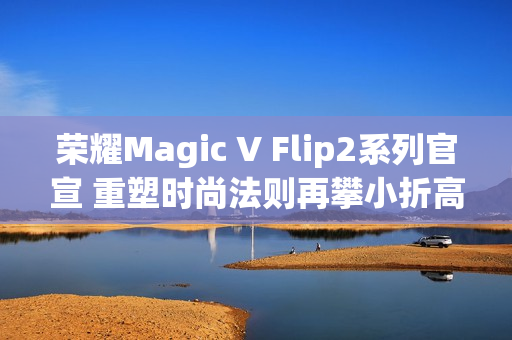 荣耀Magic V Flip2系列官宣 重塑时尚法则再攀小折高峰 荣耀Magic V Flip2系列官宣 重塑时尚法则再攀小折高峰