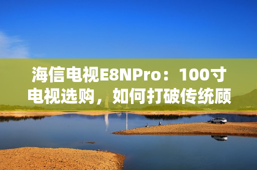 海信电视E8NPro：100寸电视选购，如何打破传统顾虑？