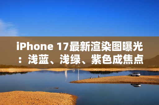 iPhone 17最新渲染图曝光：浅蓝、浅绿、紫色成焦点