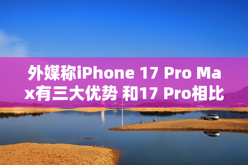外媒称iPhone 17 Pro Max有三大优势 和17 Pro相比