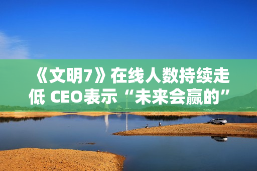 《文明7》在线人数持续走低 CEO表示“未来会赢的”