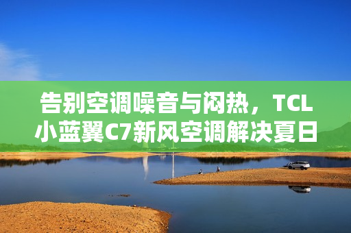告别空调噪音与闷热，TCL小蓝翼C7新风空调解决夏日清凉难题