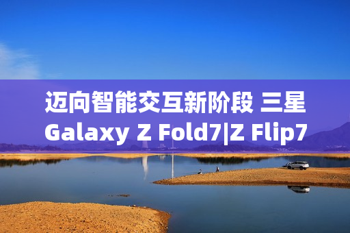 迈向智能交互新阶段 三星Galaxy Z Fold7|Z Flip7实现品质跃升