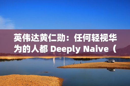 英伟达黄仁勋：任何轻视华为的人都 Deeply Naive（极其天真）