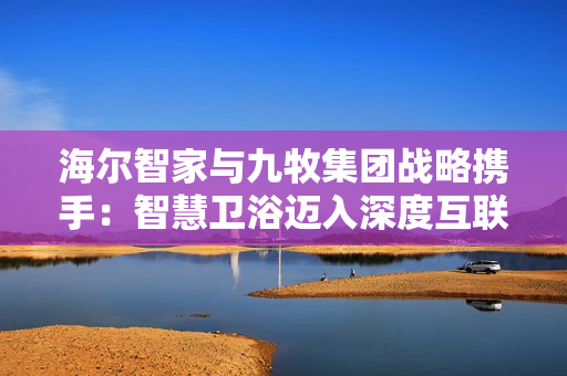 海尔智家与九牧集团战略携手：智慧卫浴迈入深度互联时代