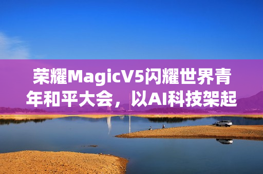荣耀MagicV5闪耀世界青年和平大会，以AI科技架起跨国对话桥梁