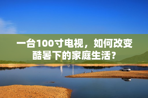 一台100寸电视，如何改变酷暑下的家庭生活？