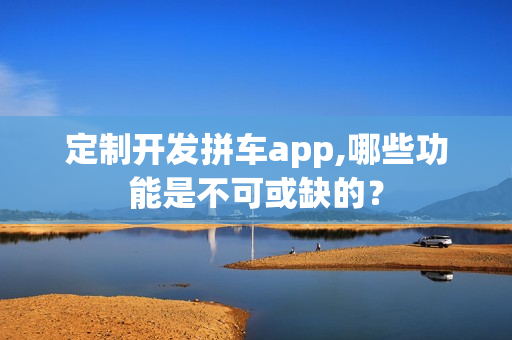 定制开发拼车app,哪些功能是不可或缺的？