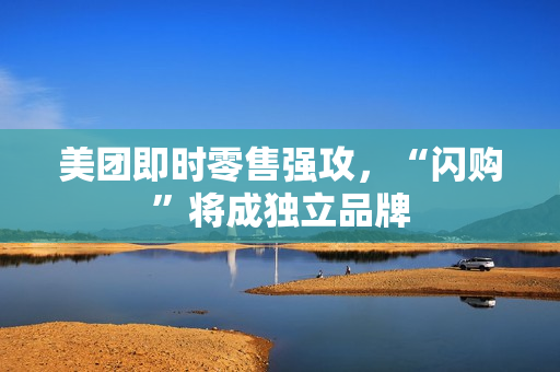 美团即时零售强攻，“闪购”将成独立品牌